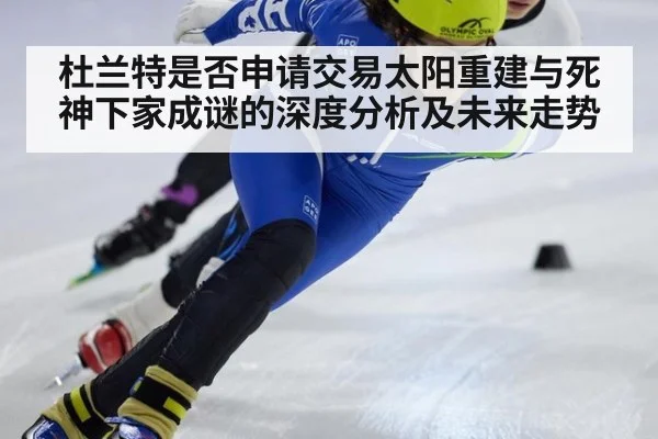 杜兰特是否申请交易太阳重建与死神下家成谜的深度分析及未来走势
